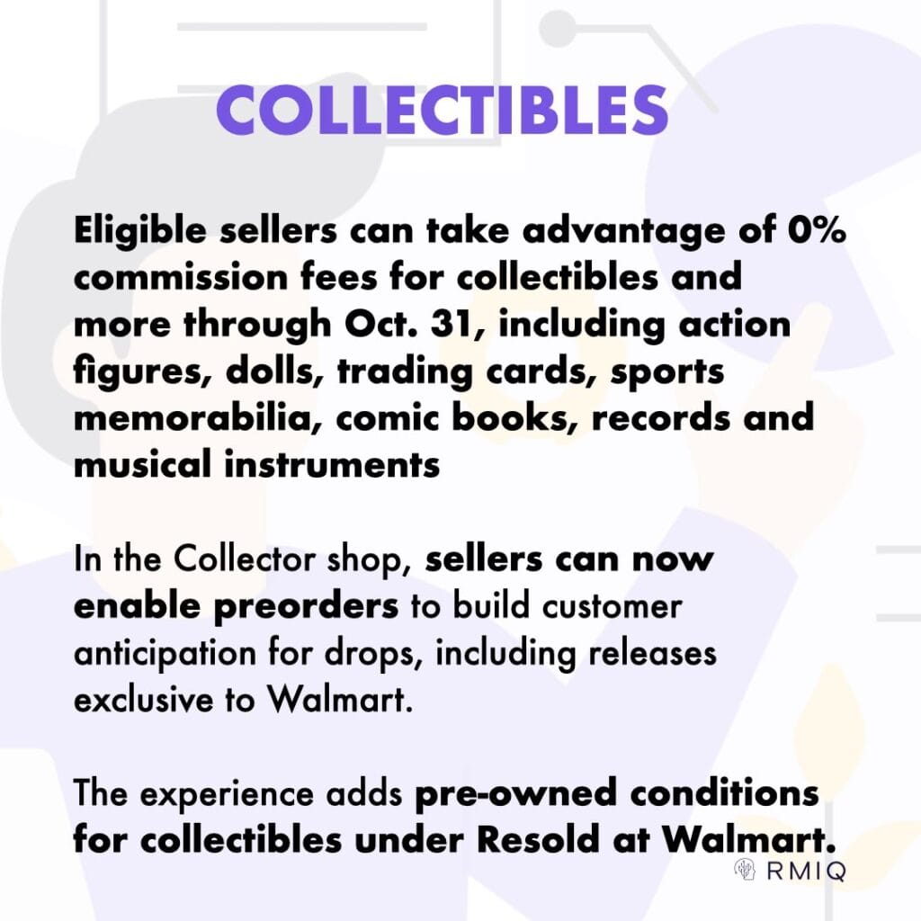 Eligible sellers can take advantage of 0% commission fees for collectibles and more through Oct. 31, including action figures, dolls, trading cards, sports memorabilia, comic books, records and musical instruments 

In the Collector shop, sellers can now enable preorders to build customer anticipation for drops, including releases exclusive to Walmart. 

The experience adds pre-owned conditions for collectibles under Resold at Walmart. 